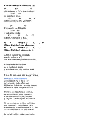Canción del Espíritu (Si no hay rap)
D Em A7
¡Oh! deja que el Señor te envuelva en
D-F#m Bm
su Espíritu de amor,
Em A7 D D7
satisfaga, hoy, tu alma y corazón.
Em A7
Entrégale lo que Él te pide
D-F#m Bm
y su Espíritu vendrá
Em A7 D D7
sobre ti, vida nueva te dará.
G A F#m-Bm G A D D7
Cristo, ¡Oh Cristo!, ven y llénanos
G A F#m-Bm G A D
Cristo, ¡Oh Cristo! Llénanos de ti.
Alzamos nuestra voz con gozo,
nuestra alabanza a Ti,
con dulzura te entregamos nuestro ser.
Entrega todas tus tristezas,
en el nombre de Jesús,
y abundante vida, hoy, tendrás en Él.
Rap de oración por los jóvenes:
https://youtu.be/vw1yBgMhwfo
¡Iniciamos este rap el dia de - hoy
con rimas para poder reflexi-onar
Hablaremos de jóvenes, como tú y como yo,
necesitan al Padre para poder tri-unfar.
Por favor por ellos ahorita te pedimos,
porque los jóvenes son la esperanza
Están totalmente contigo agradecidos,
y los guíes - con amor y con la confianza.
No les permitas caer en ideas prohibidas,
que los lleven por un camino incorrecto.
Enséñales que lo más importante en la - vida,
es servir a los demás con todo el afecto.
La verdad que libera es lo que necesitan,
 