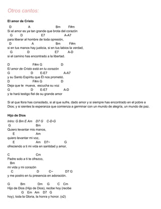 Otros cantos:
El amor de Cristo
D A Bm F#m
Si el amor es ya tan grande que brota del corazón
G D E7 A-A7
para liberar al hombre de toda opresión,
D A Bm F#m
si en tus manos hay justicia, si en tus labios la verdad,
G D E7 A-D
si el camino has encontrado a la libertad.
D F#m G D
El amor de Cristo está en tu corazón
G D E-E7 A-A7
y su Santo Espíritu que Él nos prometió.
D F#m G D
Deja que te mueva, escucha su voz
G D E-E7 A-D
y te hará testigo fiel de su grande amor
Si al que llora has consolado, si al que sufre, dado amor y si siempre has encontrado en el pobre a
Dios; y si sientes la esperanza que comienza a germinar con un mundo de alegría, un mundo de paz.
Hijo de Dios
Intro: G Bm E Am D7 G C-D-G
G Bm
Quiero levantar mis manos,
E Am
quiero levantar mi voz,
E Am D7~ G
ofreciendo a ti mi vida en santidad y amor,
C Cm
Padre solo a ti te ofrezco,
Bm
mi vida y mi corazón
C D C~ D7 G
y me postro en tu presencia en adoración.
G Bm Dm G C Cm
Hijo de Dios (Hijo de Dios), recibe hoy (recibe
G Em Am D7 G
hoy), toda la Gloria, la honra y honor. (x2)
 