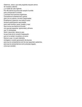 Sabemos, Jesús, que este propósito requiere ahora
de nosotros valentía
y un estilo de vida vigilante.
Por ello danos la pureza del corazón humilde
para comprender la verdad
y rechazar las ilusiones engañosas.
Concédenos la libertad de tu gracia
para vivir la justicia y el amor responsable.
Enséñanos a plasmar una cultura nueva
donde la participación sea posible
para cada hombre, grupo, pueblo y raza.
Que nunca nos fascine el mundo
con esa paz aparente, oportunista y efímera
que Tú rechazaste.
Señor Jesucristo, danos tu paz,
la que brota de tu corazón traspasado,
paz en la verdad, la justicia y el amor.
Danos tu paz, no para retenerla,
entrégala a nuestra generación de jóvenes
para que la compartamos con los que aguardan sedientos,
para que la acrecentemos como precioso legado
a los que vendrán.
 