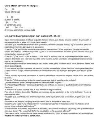 Gloria (Martín Valverde, No litúrgico)
Em B7
Gloria, Gloria (x2)
C D
a Jesús el Señor,
G Em
al Cordero de Dios.
Am Bm Em
Al nombre sobre todo nombre. (x2)
Del santo Evangelio según san Lucas: 24, 35-48
Aquel mismo día iban dos de ellos a un pueblo llamado Emaús, que distaba sesenta estadios de Jerusalén, y
conversaban entre sí sobre todo lo que había pasado.
Y sucedió que, mientras ellos conversaban y discutían, el mismo Jesús se acercó y siguió con ellos; pero sus
ojos estaban retenidos para que no le conocieran.
El les dijo: "¿De qué discutís entre vosotros mientras vais andando?" Ellos se pararon con aire entristecido.
Uno de ellos llamado Cleofás le respondió: "¿Eres tú el único residente en Jerusalén que no sabe las cosas que
estos días han pasado en ella?"
El les dijo: "¿Qué cosas?" Ellos le dijeron: "Lo de Jesús el Nazoreo, que fue un profeta poderoso en obras y
palabras delante de Dios y de todo el pueblo; cómo nuestros sumos sacerdotes y magistrados le condenaron a
muerte y le crucificaron.
Nosotros esperábamos que sería él el que iba a librar a Israel; pero, con todas estas cosas, llevamos ya tres días
desde que esto pasó.
El caso es que algunas mujeres de las nuestras nos han sobresaltado, porque fueron de madrugada al sepulcro,
y, al no hallar su cuerpo, vinieron diciendo que hasta habían visto una aparición de ángeles, que decían que él
vivía.
Fueron también algunos de los nuestros al sepulcro y lo hallaron tal como las mujeres habían dicho, pero a él no
le vieron."
El les dijo: "¡Oh insensatos y tardos de corazón para creer todo lo que dijeron los profetas!
¿No era necesario que el Cristo padeciera eso y entrara así en su gloria?"
Y, empezando por Moisés y continuando por todos los profetas, les explicó lo que había sobre él en todas las
Escrituras.
Al acercarse al pueblo a donde iban, él hizo ademán de seguir adelante.
Pero ellos le forzaron diciéndole: "Quédate con nosotros, porque atardece y el día ya ha declinado." Y entró a
quedarse con ellos.
Y sucedió que, cuando se puso a la mesa con ellos, tomó el pan, pronunció la bendición, lo partió y se lo iba
dando.
Entonces se les abrieron los ojos y le reconocieron, pero él desapareció de su lado.
Se dijeron uno a otro: "¿No estaba ardiendo nuestro corazón dentro de nosotros cuando nos hablaba en el
camino y nos explicaba las Escrituras?"
Y, levantándose al momento, se volvieron a Jerusalén y encontraron reunidos a los Once y a los que estaban con
ellos, que decían: "¡Es verdad! ¡El Señor ha resucitado y se ha aparecido a Simón!"
Ellos, por su parte, contaron lo que había pasado en el camino y cómo le habían conocido en la fracción del pan.
Palabra del Señor. Gloria a ti, Señor Jesús.
 