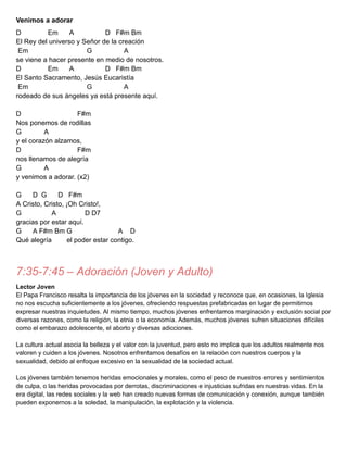 Venimos a adorar
D Em A D F#m Bm
El Rey del universo y Señor de la creación
Em G A
se viene a hacer presente en medio de nosotros.
D Em A D F#m Bm
El Santo Sacramento, Jesús Eucaristía
Em G A
rodeado de sus ángeles ya está presente aquí.
D F#m
Nos ponemos de rodillas
G A
y el corazón alzamos,
D F#m
nos llenamos de alegría
G A
y venimos a adorar. (x2)
G D G D F#m
A Cristo, Cristo, ¡Oh Cristo!,
G A D D7
gracias por estar aquí.
G A F#m Bm G A D
Qué alegría el poder estar contigo.
7:35-7:45 – Adoración (Joven y Adulto)
Lector Joven
El Papa Francisco resalta la importancia de los jóvenes en la sociedad y reconoce que, en ocasiones, la Iglesia
no nos escucha suficientemente a los jóvenes, ofreciendo respuestas prefabricadas en lugar de permitirnos
expresar nuestras inquietudes. Al mismo tiempo, muchos jóvenes enfrentamos marginación y exclusión social por
diversas razones, como la religión, la etnia o la economía. Además, muchos jóvenes sufren situaciones difíciles
como el embarazo adolescente, el aborto y diversas adicciones.
La cultura actual asocia la belleza y el valor con la juventud, pero esto no implica que los adultos realmente nos
valoren y cuiden a los jóvenes. Nosotros enfrentamos desafíos en la relación con nuestros cuerpos y la
sexualidad, debido al enfoque excesivo en la sexualidad de la sociedad actual.
Los jóvenes también tenemos heridas emocionales y morales, como el peso de nuestros errores y sentimientos
de culpa, o las heridas provocadas por derrotas, discriminaciones e injusticias sufridas en nuestras vidas. En la
era digital, las redes sociales y la web han creado nuevas formas de comunicación y conexión, aunque también
pueden exponernos a la soledad, la manipulación, la explotación y la violencia.
 