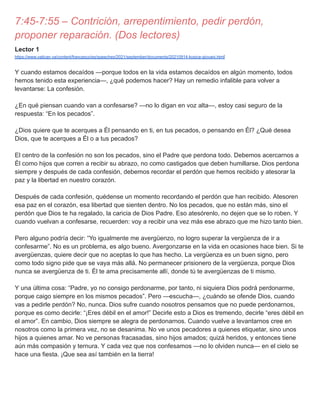 7:45-7:55 – Contrición, arrepentimiento, pedir perdón,
proponer reparación. (Dos lectores)
Lector 1
https://www.vatican.va/content/francesco/es/speeches/2021/september/documents/20210914-kosice-giovani.html
Y cuando estamos decaídos —porque todos en la vida estamos decaídos en algún momento, todos
hemos tenido esta experiencia—, ¿qué podemos hacer? Hay un remedio infalible para volver a
levantarse: La confesión.
¿En qué piensan cuando van a confesarse? —no lo digan en voz alta—, estoy casi seguro de la
respuesta: “En los pecados”.
¿Dios quiere que te acerques a Él pensando en ti, en tus pecados, o pensando en Él? ¿Qué desea
Dios, que te acerques a Él o a tus pecados?
El centro de la confesión no son los pecados, sino el Padre que perdona todo. Debemos acercarnos a
Él como hijos que corren a recibir su abrazo, no como castigados que deben humillarse. Dios perdona
siempre y después de cada confesión, debemos recordar el perdón que hemos recibido y atesorar la
paz y la libertad en nuestro corazón.
Después de cada confesión, quédense un momento recordando el perdón que han recibido. Atesoren
esa paz en el corazón, esa libertad que sienten dentro. No los pecados, que no están más, sino el
perdón que Dios te ha regalado, la caricia de Dios Padre. Eso atesórenlo, no dejen que se lo roben. Y
cuando vuelvan a confesarse, recuerden: voy a recibir una vez más ese abrazo que me hizo tanto bien.
Pero alguno podría decir: “Yo igualmente me avergüenzo, no logro superar la vergüenza de ir a
confesarme”. No es un problema, es algo bueno. Avergonzarse en la vida en ocasiones hace bien. Si te
avergüenzas, quiere decir que no aceptas lo que has hecho. La vergüenza es un buen signo, pero
como todo signo pide que se vaya más allá. No permanecer prisionero de la vergüenza, porque Dios
nunca se avergüenza de ti. Él te ama precisamente allí, donde tú te avergüenzas de ti mismo.
Y una última cosa: “Padre, yo no consigo perdonarme, por tanto, ni siquiera Dios podrá perdonarme,
porque caigo siempre en los mismos pecados”. Pero —escucha—, ¿cuándo se ofende Dios, cuando
vas a pedirle perdón? No, nunca. Dios sufre cuando nosotros pensamos que no puede perdonarnos,
porque es como decirle: “¡Eres débil en el amor!” Decirle esto a Dios es tremendo, decirle “eres débil en
el amor”. En cambio, Dios siempre se alegra de perdonarnos. Cuando vuelve a levantarnos cree en
nosotros como la primera vez, no se desanima. No ve unos pecadores a quienes etiquetar, sino unos
hijos a quienes amar. No ve personas fracasadas, sino hijos amados; quizá heridos, y entonces tiene
aún más compasión y ternura. Y cada vez que nos confesamos —no lo olviden nunca— en el cielo se
hace una fiesta. ¡Que sea así también en la tierra!
 