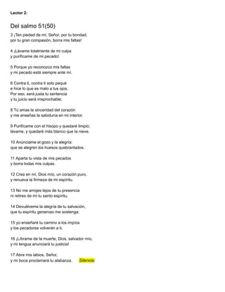 Lector 2:
Del salmo 51(50)
3 ¡Ten piedad de mí, Señor, por tu bondad,
por tu gran compasión, borra mis faltas!
4 ¡Lávame totalmente de mi culpa
y purifícame de mi pecado!
5 Porque yo reconozco mis faltas
y mi pecado está siempre ante mí.
6 Contra ti, contra ti solo pequé
e hice lo que es malo a tus ojos.
Por eso, será justa tu sentencia
y tu juicio será irreprochable;
8 Tú amas la sinceridad del corazón
y me enseñas la sabiduría en mi interior.
9 Purifícame con el hisopo y quedaré limpio;
lávame, y quedaré más blanco que la nieve.
10 Anúnciame el gozo y la alegría:
que se alegren los huesos quebrantados.
11 Aparta tu vista de mis pecados
y borra todas mis culpas.
12 Crea en mí, Dios mío, un corazón puro,
y renueva la firmeza de mi espíritu.
13 No me arrojes lejos de tu presencia
ni retires de mí tu santo espíritu.
14 Devuélveme la alegría de tu salvación,
que tu espíritu generoso me sostenga:
15 yo enseñaré tu camino a los impíos
y los pecadores volverán a ti.
16 ¡Líbrame de la muerte, Dios, salvador mío,
y mi lengua anunciará tu justicia!
17 Abre mis labios, Señor,
y mi boca proclamará tu alabanza. Silencio
 