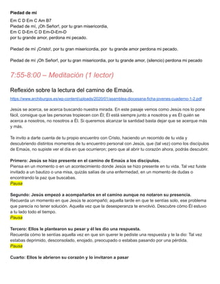 Piedad de mí
Em C D Em C Am B7
Piedad de mí, ¡Oh Señor!, por tu gran misericordia,
Em C D-Em C D Em-D-Em-D
por tu grande amor, perdona mi pecado.
Piedad de mí ¡Cristo!, por tu gran misericordia, por tu grande amor perdona mi pecado.
Piedad de mí ¡Oh Señor!, por tu gran misericordia, por tu grande amor, (silencio) perdona mi pecado
7:55-8:00 – Meditación (1 lector)
Reflexión sobre la lectura del camino de Emaús.
https://www.archiburgos.es/wp-content/uploads/2020/01/asamblea-diocesana-ficha-jovenes-cuaderno-1-2.pdf
Jesús se acerca, se acerca buscando nuestra mirada. En este pasaje vemos como Jesús nos lo pone
fácil, consigue que las personas tropiecen con Él; Él está siempre junto a nosotros y es Él quién se
acerca a nosotros, no nosotros a Él. Si queremos alcanzar la santidad basta dejar que se acerque más
y más.
Te invito a darte cuenta de tu propio encuentro con Cristo, haciendo un recorrido de tu vida y
descubriendo distintos momentos de tu encuentro personal con Jesús, que (tal vez) como los discípulos
de Emaús, no supiste ver el día en que ocurrieron; pero que al abrir tu corazón ahora, podrás descubrir.
Primero: Jesús se hizo presente en el camino de Emaús a los discípulos.
Piensa en un momento o en un acontecimiento donde Jesús se hizo presente en tu vida. Tal vez fuiste
invitado a un bautizo o una misa, quizás salías de una enfermedad, en un momento de dudas o
encontrando la paz que buscabas.
Pausa
Segundo: Jesús empezó a acompañarlos en el camino aunque no notaron su presencia.
Recuerda un momento en que Jesús te acompañó; aquella tarde en que te sentías solo, ese problema
que parecía no tener solución. Aquella vez que la desesperanza te envolvió. Descubre cómo Él estuvo
a tu lado todo el tiempo.
Pausa
Tercero: Ellos le plantearon su pesar y él les dio una respuesta.
Recuerda cómo te sentías aquella vez en que sin querer le pediste una respuesta y te la dio: Tal vez
estabas deprimido, desconsolado, enojado, preocupado o estabas pasando por una pérdida.
Pausa
Cuarto: Ellos le abrieron su corazón y lo invitaron a pasar
 