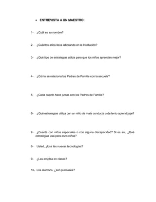 ENTREVISTA A UN MAESTRO:



1-   ¿Cuál es su nombre?



2-   ¿Cuántos años lleva laborando en la Institución?



3-   ¿Qué tipo de estrategias utiliza para que los niños aprendan mejor?




4-   ¿Cómo se relaciona los Padres de Familia con la escuela?




5-   ¿Cada cuanto hace juntas con los Padres de Familia?




6-   ¿Qué estrategias utiliza con un niño de mala conducta o de lento aprendizaje?




7-    ¿Cuenta con niños especiales o con alguna discapacidad? Si es asi, ¿Qué
     estrategias usa para esos niños?


8-   Usted, ¿Usa las nuevas tecnologías?



9-   ¿Las emplea en clases?


10- Los alumnos, ¿son puntuales?
 