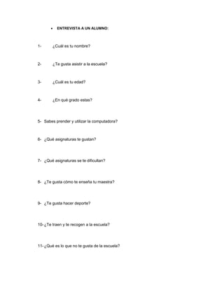 ENTREVISTA A UN ALUMNO:



1-      ¿Cuál es tu nombre?



2-      ¿Te gusta asistir a la escuela?



3-      ¿Cuál es tu edad?



4-      ¿En qué grado estas?




5- Sabes prender y utilizar la computadora?



6- ¿Qué asignaturas te gustan?




7- ¿Qué asignaturas se te dificultan?




8- ¿Te gusta cómo te enseña tu maestra?




9- ¿Te gusta hacer deporte?




10- ¿Te traen y te recogen a la escuela?




11- ¿Qué es lo que no te gusta de la escuela?
 