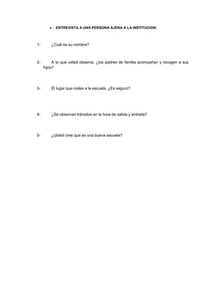 ENTREVISTA A UNA PERSONA AJENA A LA INSTITUCION:



1-       ¿Cuál es su nombre?



2-        A lo que usted observa, ¿los padres de familia acompañan y recogen a sus
     hijos?




3-       El lugar que rodea a la escuela, ¿Es seguro?




4-       ¿Se observan tránsitos en la hora de salida y entrada?




5-       ¿Usted cree que es una buena escuela?
 