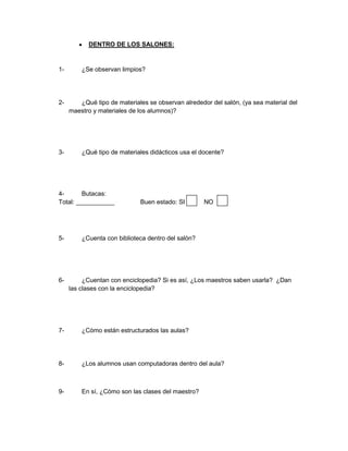 DENTRO DE LOS SALONES:


1-       ¿Se observan limpios?




2-      ¿Qué tipo de materiales se observan alrededor del salón, (ya sea material del
     maestro y materiales de los alumnos)?




3-       ¿Qué tipo de materiales didácticos usa el docente?




4-       Butacas:
Total: ___________            Buen estado: SI       NO




5-       ¿Cuenta con biblioteca dentro del salón?




6-        ¿Cuentan con enciclopedia? Si es así, ¿Los maestros saben usarla? ¿Dan
     las clases con la enciclopedia?




7-       ¿Cómo están estructurados las aulas?




8-       ¿Los alumnos usan computadoras dentro del aula?



9-       En sí, ¿Cómo son las clases del maestro?
 