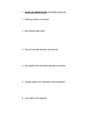 GUION DE OBSERVACIÓN: ENTORNO ESCOLAR.


1. Calles que rodean a la escuela:




2. Que colonias están cerca:




3. Tipos de viviendas alrededor de la escuela:




4. Que aspectos dan las familias aledañas a la escuela:




5. ¿Existen lugares con matorrales o terrenos baldíos?




6. ¿Las calles se ven seguras?
 