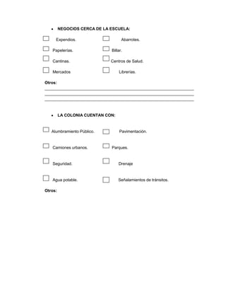 NEGOCIOS CERCA DE LA ESCUELA:

     Expendios.                     Abarrotes.

   Papelerías.                Billar.

   Cantinas.                  Centros de Salud.

   Mercados                        Librerías.

Otros:
__________________________________________________________________
__________________________________________________________________
__________________________________________________________________



         LA COLONIA CUENTAN CON:


   Alumbramiento Público.          Pavimentación.


   Camiones urbanos.          Parques.


   Seguridad.                      Drenaje


   Agua potable.                   Señalamientos de tránsitos.

Otros:
 