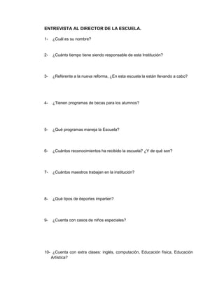 ENTREVISTA AL DIRECTOR DE LA ESCUELA.

1-   ¿Cuál es su nombre?


2-   ¿Cuánto tiempo tiene siendo responsable de esta Institución?




3-   ¿Referente a la nueva reforma, ¿En esta escuela la están llevando a cabo?




4-   ¿Tienen programas de becas para los alumnos?




5-   ¿Qué programas maneja la Escuela?




6-   ¿Cuántos reconocimientos ha recibido la escuela? ¿Y de qué son?




7-   ¿Cuántos maestros trabajan en la institución?




8-   ¿Qué tipos de deportes imparten?




9-   ¿Cuenta con casos de niños especiales?




10- ¿Cuenta con extra clases: inglés, computación, Educación física, Educación
   Artística?
 