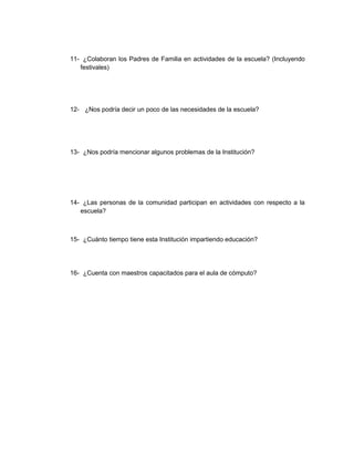 11- ¿Colaboran los Padres de Familia en actividades de la escuela? (Incluyendo
   festivales)




12- ¿Nos podría decir un poco de las necesidades de la escuela?




13- ¿Nos podría mencionar algunos problemas de la Institución?




14- ¿Las personas de la comunidad participan en actividades con respecto a la
   escuela?



15- ¿Cuánto tiempo tiene esta Institución impartiendo educación?




16- ¿Cuenta con maestros capacitados para el aula de cómputo?
 