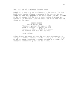 9.
INT. CASA DE PILAR MORENO. COCINA NOCHE
Entra en la cocina y va en dirección a la nevera. La abre.
Está medio vacía. Cierra la puerta de la nevera. Ve una
carta con una nota pegada en el congelador. Suelta la carta
en la encimera. Coge la nota y come restos de pizza que
quedan en la encimera. Coge un vaso y se sirve una copa de
vino. Lee la nota.
PILAR MORENO
(entre murmullos)
"Necesito pensar. No aguanto más
esta situación. Es mejor que nos
tomemos un tiempo. P.D: Esta carta
ha llegado hoy para ti. Adrián."
¡Que cabrón!
Pilar Moreno se queda mirando la nota por un momento. La
arruga. La intenta encestar en la basura y falla. Se apoya
en la encimera tapándose la cara. Empieza a sollozar. Se
incorpora lentamente y sale de la cocina.
 
