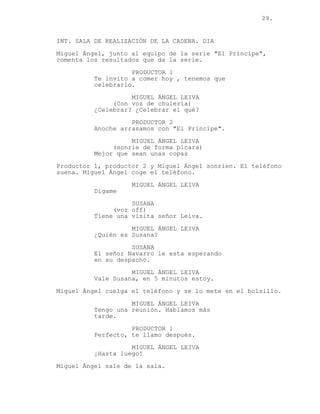 29.
INT. SALA DE REALIZACIÓN DE LA CADENA. DIA
Miguel Ángel, junto al equipo de la serie "El Príncipe",
comenta los resultados que da la serie.
PRODUCTOR 1
Te invito a comer hoy , tenemos que
celebrarlo.
MIGUEL ÁNGEL LEIVA
(Con voz de chulería)
¿Celebrar? ¿Celebrar el qué?
PRODUCTOR 2
Anoche arrasamos con "El Príncipe".
MIGUEL ÁNGEL LEIVA
(sonrie de forma pícara)
Mejor que sean unas copas
Productor 1, productor 2 y Miguel Ángel sonrien. El teléfono
suena. Miguel Ángel coge el teléfono.
MIGUEL ÁNGEL LEIVA
Digame
SUSANA
(voz off)
Tiene una visita señor Leiva.
MIGUEL ÁNGEL LEIVA
¿Quién es Susana?
SUSANA
El señor Navarro le esta esperando
en su despacho.
MIGUEL ÁNGEL LEIVA
Vale Susana, en 5 minutos estoy.
Miguel Ángel cuelga el teléfono y se lo mete en el bolsillo.
MIGUEL ÁNGEL LEIVA
Tengo una reunión. Hablamos más
tarde.
PRODUCTOR 1
Perfecto, te llamo después.
MIGUEL ÁNGEL LEIVA
¡Hasta luego!
Miguel Ángel sale de la sala.
 