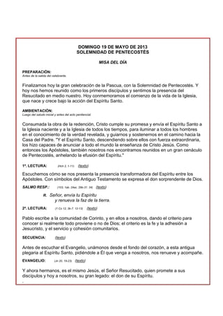 DOMINGO 19 DE MAYO DE 2013
SOLEMNIDAD DE PENTECOSTÉS
MISA DEL DÍA
PREPARACIÓN:
Antes de la salida del celebrante.
Finalizamos hoy la gran celebración de la Pascua, con la Solemnidad de Pentecostés. Y
hoy nos hemos reunido como los primeros discípulos y sentimos la presencia del
Resucitado en medio nuestro. Hoy conmemoramos el comienzo de la vida de la Iglesia,
que nace y crece bajo la acción del Espíritu Santo.
AMBIENTACIÓN:
Luego del saludo inicial y antes del acto penitencial.
Consumada la obra de la redención, Cristo cumple su promesa y envía el Espíritu Santo a
la Iglesia naciente y a la Iglesia de todos los tiempos, para iluminar a todos los hombres
en el conocimiento de la verdad revelada, y guiarnos y sostenernos en el camino hacia la
Casa del Padre. "Y el Espíritu Santo, descendiendo sobre ellos con fuerza extraordinaria,
los hizo capaces de anunciar a todo el mundo la enseñanza de Cristo Jesús. Como
entonces los Apóstoles, también nosotros nos encontramos reunidos en un gran cenáculo
de Pentecostés, anhelando la efusión del Espíritu."
1ª. LECTURA: (Hch 2, 1-11) (texto)
Escuchemos cómo se nos presenta la presencia transformadora del Espíritu entre los
Apóstoles. Con símbolos del Antiguo Testamento se expresa el don sorprendente de Dios.
SALMO RESP.: (103, 1ab. 24ac. 29b-31. 34) (texto)
R. Señor, envía tu Espíritu
y renueva la faz de la tierra.
2ª. LECTURA: (1 Co 12, 3b-7. 12-13) (texto)
Pablo escribe a la comunidad de Corinto, y en ellos a nosotros, dando el criterio para
conocer si realmente todo proviene o no de Dios; el criterio es la fe y la adhesión a
Jesucristo, y el servicio y cohesión comunitarios.
SECUENCIA: (texto)
Antes de escuchar el Evangelio, unámonos desde el fondo del corazón, a esta antigua
plegaria al Espíritu Santo, pidiéndole a Él que venga a nosotros, nos renueve y acompañe.
EVANGELIO: (Jn 20, 19-23) (texto)
Y ahora hermanos, es el mismo Jesús, el Señor Resucitado, quien promete a sus
discípulos y hoy a nosotros, su gran legado: el don de su Espíritu.
.
 