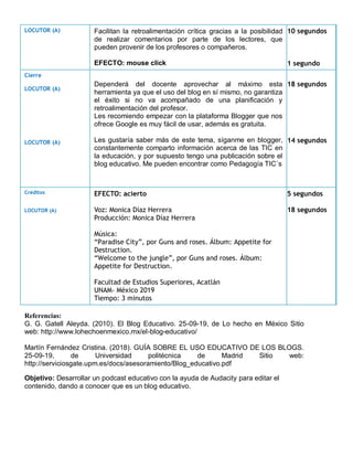 Referencias:
G. G. Gatell Aleyda. (2010). El Blog Educativo. 25-09-19, de Lo hecho en México Sitio
web: http://www.lohechoenmexico.mx/el-blog-educativo/
Martín Fernández Cristina. (2018). GUÍA SOBRE EL USO EDUCATIVO DE LOS BLOGS.
25-09-19, de Universidad politécnica de Madrid Sitio web:
http://serviciosgate.upm.es/docs/asesoramiento/Blog_educativo.pdf
Objetivo: Desarrollar un podcast educativo con la ayuda de Audacity para editar el
contenido, dando a conocer que es un blog educativo.
LOCUTOR (A) Facilitan la retroalimentación crítica gracias a la posibilidad
de realizar comentarios por parte de los lectores, que
pueden provenir de los profesores o compañeros.
EFECTO: mouse click
10 segundos
1 segundo
Cierre
LOCUTOR (A)
LOCUTOR (A)
Dependerá del docente aprovechar al máximo esta
herramienta ya que el uso del blog en sí mismo, no garantiza
el éxito si no va acompañado de una planificación y
retroalimentación del profesor.
Les recomiendo empezar con la plataforma Blogger que nos
ofrece Google es muy fácil de usar, además es gratuita.
Les gustaría saber más de este tema, síganme en blogger,
constantemente comparto información acerca de las TIC en
la educación, y por supuesto tengo una publicación sobre el
blog educativo. Me pueden encontrar como Pedagogía TIC´s
18 segundos
14 segundos
Créditos
LOCUTOR (A)
EFECTO: acierto
Voz: Monica Díaz Herrera
Producción: Monica Díaz Herrera
Música:
“Paradise City”, por Guns and roses. Álbum: Appetite for
Destruction.
“Welcome to the jungle”, por Guns and roses. Álbum:
Appetite for Destruction.
Facultad de Estudios Superiores, Acatlán
UNAM- México 2019
Tiempo: 3 minutos
5 segundos
18 segundos
 