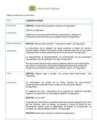 Objetivo: Explicar que es la cibercultura
Título ¿CIBERCULTURA?
Introducción
LOCUTOR (A)
EFECTO: Sonido de la conexión a internet (10 segundos)
¡HOLA! (2 segundos)
¿Alguna vez has escuchado el término cibercultura? ¿Sabes si te
encuentras dentro de esta nueva realidad virtual? (9 segundos)
Desarrollo del tema
LOCUTOR (A)
EFECTO: Música sube y fondea: “ I pescatori di perle” (44 segundos)
La cibercultura es la relación de varias personas a través de internet,
quienes desean obtener información desde cualquier parte del mundo sobre
cualquier tema y buscan adentrarse en el mundo virtual. (14 segundos)
La interactividad, la hipertextualidad y la conectividad son las principales
característica de esta realidad en la web.( 8 segundos)
Por esta misma interactividad continua podemos afirmar que la cibercultura
aún está en construcción, finalmente la hipertextualidad es el enlace del
medio con los procesos mentales y el perfil del usuario. (14 segundos)
Cierre
LOCUTOR (A)
EFECTO: Música sube y fondea: “Un mundo ideal instrumental” (20
segundos)
La cibercultura da cuenta de la forma humana de comunicación
contemporánea, pretende incluir a todos sin discriminación alguna.
(9 segundos)
En palabras de Levy: “cibercultura es el conjunto de sistemas culturales
surgidos en conjunción con tecnologías digitales” (9 segundos)
EFECTO: Voz en OFF
Finalmente la cibercultura va transformando los diversos espacios de la vida
del ser humano, como el trabajo, la escuela e incluso la forma de ser.
Fomentando valores como la solidaridad, el respeto, la comprensión, la
humildad, la responsabilidad, etcétra. (18 segundos)
EFECTO:Sonido de la conexión a internet (10 segundos)
 