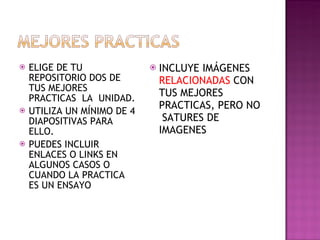 ELIGE DE TU REPOSITORIO DOS DE TUS MEJORES PRACTICAS  LA  UNIDAD. UTILIZA UN MÍNIMO DE 4 DIAPOSITIVAS PARA ELLO. PUEDES INCLUIR ENLACES O LINKS EN ALGUNOS CASOS O CUANDO LA PRACTICA ES UN ENSAYO INCLUYE IMÁGENES  RELACIONADAS  CON  TUS MEJORES PRACTICAS, PERO NO  SATURES DE IMAGENES 