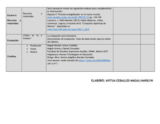 Escena 6
Recursos y
materiales
Recursos y
materiales
Será necesario revisar los siguientes enlaces para complementar
la información:
Maynez P. Proceso evangelizador en el nuevo mundo
www.acatlan.unam.mx>multi-1993-02-10 pp. 144-149
Lazcarro, I. INAH-Morelos (2013) Indios idólatras, indios
conversos. Logros y fracasos de la “Conquista espiritual de
México” disponible en
www.hool.inah.gob.mx>jspui>564_7_abril
Evaluación
¿Cómo se va a
evaluar?
La evaluación será formativa
Instrumentos de evaluación: Guía de observación para la sesión
del debate.
Créditos
 Producción
 Voces
 Música
Magali Marilyn Avitua Ceballos
Magali Avitua y Daniel Granados
Facultad de Estudios Superiores Acatlán, UNAM. México 2017
Asignatura: Nuevas Tecnologías en Educación
Dirige: Mtra. Norma Angélica Morales González
1era escena: Audio tomado de https://youtu.be/kbOxddDd3po
(38” al 47”)
ELABORÓ: AVITUA CEBALLOS MAGALI MARILYN
 