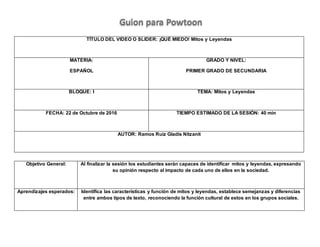 TÍTULO DEL VIDEO O SLIDER: ¡QUÉ MIEDO! Mitos y Leyendas
MATERIA:
ESPAÑOL
GRADO Y NIVEL:
PRIMER GRADO DE SECUNDARIA
BLOQUE: I TEMA: Mitos y Leyendas
FECHA: 22 de Octubre de 2016 TIEMPO ESTIMADO DE LA SESIÓN: 40 min
AUTOR: Ramos Ruiz Gladis Nitzanit
Objetivo General: Al finalizar la sesión los estudiantes serán capaces de identificar mitos y leyendas, expresando
su opinión respecto al impacto de cada uno de ellos en la sociedad.
Aprendizajes esperados: Identifica las características y función de mitos y leyendas, establece semejanzas y diferencias
entre ambos tipos de texto, reconociendo la función cultural de estos en los grupos sociales.
Guion para Powtoon
 