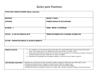 TÍTULO DEL VIDEO O SLIDER: Mitos y leyendas.
MATERIA:
ESPAÑOL
GRADO Y NIVEL:
PRIMER GRADO DE SECUNDARIA
BLOQUE: I TEMA: MITOS Y LEYENDAS
FECHA: 21 DE OCTUBRE DE 2016 TIEMPO ESTIMADO DE LA SESIÓN: 60 MINUTOS
AUTOR: DORANTES GARCIA CLAUDIA ELIZABETH
Objetivo General:  Los estudiantes a través del uso de video serán capaces de construir información teórica necesaria acerca de los
temas, con un mayor acceso a los significados de los textos narrativos, leyendas y mitos
 Serán capaces de identificar las partes que conforman los textos narrativos, las características,funciones y formas de
uso de las leyendas y los mitos mexicanos con mayor versatilidad.
 Identificaran las propiedades de los lenguajes utilizados en diversos textos de manera expresiva.
Aprendizajes esperados: • Identifica las características de mitos y leyendas, establece semejanzas y diferencias entre ambos tipos de texto.
• Reconoce la función de mitos y leyendas en relación con los valores de un grupo social.
• Comprende la importancia de la tradición oral como medio para conocer diversas culturas.
• Identifica diferencias entre distintas versiones de un mismo mito o leyenda en función del grupo social al que pertenece.
Guion para Powtoon
 