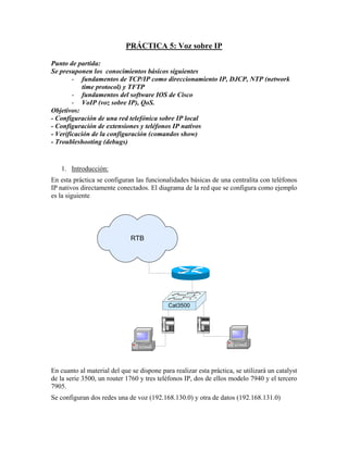 PRÁCTICA 5: Voz sobre IP

Punto de partida:
Se presuponen los conocimientos básicos siguientes
        - fundamentos de TCP/IP como direccionamiento IP, DJCP, NTP (network
            time protocol) y TFTP
        - fundamentos del software IOS de Cisco
        - VoIP (voz sobre IP), QoS.
Objetivos:
- Configuración de una red telefónica sobre IP local
- Configuración de extensiones y teléfonos IP nativos
- Verificación de la configuración (comandos show)
- Troubleshooting (debugs)


   1. Introducción:
En esta práctica se configuran las funcionalidades básicas de una centralita con teléfonos
IP nativos directamente conectados. El diagrama de la red que se configura como ejemplo
es la siguiente




                              RTB




                                            Cat3500


                                             1 2     3     1 2     3
                                             4 5     6     4 5     6
                                             7 8     9     7 8     9
                                             *   8   #     *   8   #




En cuanto al material del que se dispone para realizar esta práctica, se utilizará un catalyst
de la serie 3500, un router 1760 y tres teléfonos IP, dos de ellos modelo 7940 y el tercero
7905.
Se configuran dos redes una de voz (192.168.130.0) y otra de datos (192.168.131.0)
 