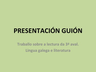 PRESENTACIÓN GUIÓN
Traballo sobre a lectura da 3ª aval.
    Lingua galega e literatura
 