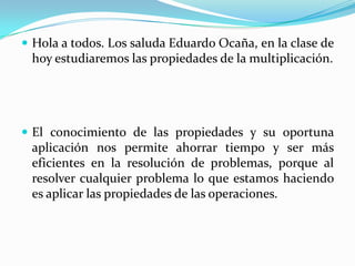 Hola a todos. Los saluda Eduardo Ocaña, en la clase de hoy estudiaremos las propiedades de la multiplicación.El conocimiento de las propiedades y su oportuna aplicación nos permite ahorrar tiempo y ser más eficientes en la resolución de problemas, porque al resolver cualquier problema lo que estamos haciendo es aplicar las propiedades de las operaciones.