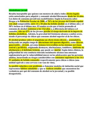 Alcoholismo juvenil
Resulta inaceptable que quienes son menores de edad a todos efectos legales
estén autorizados para adquirir y consumir alcohol libremente desde los 16 años.
Los datos de consumo juvenil son escalofriantes: Según la Encuesta sobre
Drogas a la Población Escolar de 2000, el 76% de los jóvenes del Estado español
con edad comprendida entre 14 y 18 años ha bebido alcohol en el último año y el
58% incluso en el último mes. El sondeo revela que el inicio promedio al
consumo de alcohol comienza a los 13,6 años y, a diferencia del tabaco o el
cannabis, sólo un 42% de los jóvenes percibe el riesgo derivado de la ingesta de
bebidas alcohólicas. Además, la gravedad del fenómeno alcanza a ambos sexos,
siendo el porcentaje de chicas que consume alcohol superior al de los chicos.
El alcohol produce sobre el organismo un efecto tóxico directo y acumulativo,
incluyendo un amplio rango de alteraciones del aparato digestivo, como úlceras,
pancreatitis y cirrosis, así como lesiones irreversibles en los sistemas nerviosos
central y periférico, originando desmayos, alucinaciones, temblores, síndrome de
abstinencia y el delirium tremens, que puede ser mortal. Según datos clínicos, la
peligrosidad de esta conducta tolerada socialmente alcanza una amenaza
suplementaria por la vulnerabilidad mayor en los adolescentes que las personas
adultas, incurriendo en riesgos considerables con consumos superiores a las 14 ó
21 unidades de bebida semanales respectivamente para chicas o chicos (una
unidad equivale a una cerveza o un vaso de vino).
La posible solución a este problema es fomentar modelos de imitación social que
representen hábitos saludables y que se realicen estudios que encuentren los
verdaderos por qué del consumo de alcohol en la juventud y su posible
desaparición.
 