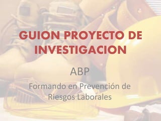 GUION PROYECTO DE
INVESTIGACION
ABP
Formando en Prevención de
Riesgos Laborales
 
