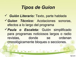 Tipos de Guion
 Guión Literario: Texto, parte hablada
Guion Técnico: Acotaciones sonoras,
efectos a lo largo del programa
Paula o Escaleta: Guión simplificado
para programas noticiosos largos o radio
revistas,
donde
se
ordenan
cronológicamente bloques o secciones.

 