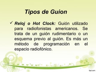 Tipos de Guion
 Reloj o Hot Clock: Guión utilizado
para radiofonistas americanos. Se
trata de un guión rudimentario o un
esquema previo al guión. Es más un
método de programación en el
espacio radiofónico.

 