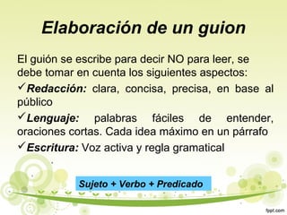 Elaboración de un guion
El guión se escribe para decir NO para leer, se
debe tomar en cuenta los siguientes aspectos:
Redacción: clara, concisa, precisa, en base al
público
Lenguaje: palabras fáciles de entender,
oraciones cortas. Cada idea máximo en un párrafo
Escritura: Voz activa y regla gramatical
Sujeto + Verbo + Predicado

 