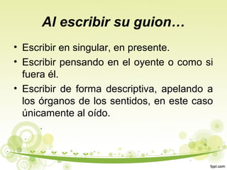 Al escribir su guion…
• Escribir en singular, en presente.
• Escribir pensando en el oyente o como si
fuera él.
• Escribir de forma descriptiva, apelando a
los órganos de los sentidos, en este caso
únicamente al oído.

 