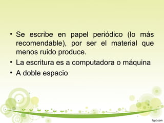 • Se escribe en papel periódico (lo más
recomendable), por ser el material que
menos ruido produce.
• La escritura es a computadora o máquina
• A doble espacio

 