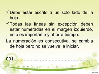 Debe estar escrito a un solo lado de la
hoja.
Todas las líneas sin excepción deben
estar numeradas en el margen izquierdo,
esto es importante y ahorra tiempo.
La numeración es consecutiva, se cambia
de hoja pero no se vuelve a iniciar.
001…………………………………………….

 