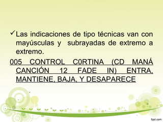 Las indicaciones de tipo técnicas van con
mayúsculas y subrayadas de extremo a
extremo.
005 CONTROL C0RTINA (CD MANÁ
CANCIÓN 12 FADE IN) ENTRA,
MANTIENE, BAJA, Y DESAPARECE

 