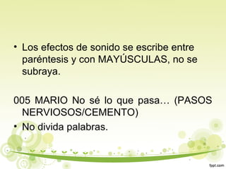 • Los efectos de sonido se escribe entre
paréntesis y con MAYÚSCULAS, no se
subraya.
005 MARIO No sé lo que pasa… (PASOS
NERVIOSOS/CEMENTO)
• No divida palabras.

 