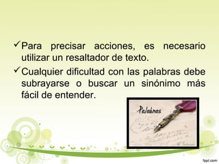 Para precisar acciones, es necesario
utilizar un resaltador de texto.
Cualquier dificultad con las palabras debe
subrayarse o buscar un sinónimo más
fácil de entender.

 