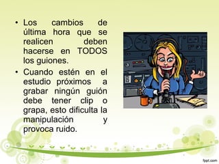 • Los
cambios
de
última hora que se
realicen
deben
hacerse en TODOS
los guiones.
• Cuando estén en el
estudio próximos a
grabar ningún guión
debe tener clip o
grapa, esto dificulta la
manipulación
y
provoca ruido.

 