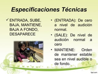 Especificaciones Técnicas
 ENTRADA, SUBE,
BAJA, MANTIENE,
BAJA A FONDO,
DESAPARECE

• (ENTRADA): De cero
a nivel de audición
normal.
• (SALE): De nivel de
audición normal a
cero
• MANTIENE:
Orden
de mantener estable
sea en nivel audible o
de fondo.

 