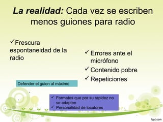 La realidad: Cada vez se escriben
menos guiones para radio
Frescura
espontaneidad de la
radio

Defender el guion al máximo

 Errores ante el
micrófono
 Contenido pobre
 Repeticiones

 Formatos que por su rapidez no
se adapten
 Personalidad de locutores

 