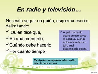 En radio y televisión…
Necesita seguir un guión, esquema escrito,
delimitando:
 A qué momento
 Quién dice qué,
usaré el recurso de
En qué momento,
la palabra, cuando
entrará la música o
Cuándo debe hacerlo
tal o cual
determinado efecto.
Por cuánto tiempo
En el guion se reparten roles: quién
ejecuta cada acción

 