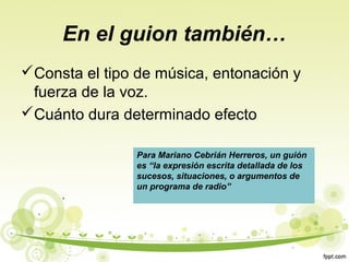 En el guion también…
Consta el tipo de música, entonación y
fuerza de la voz.
Cuánto dura determinado efecto
Para Mariano Cebrián Herreros, un guión
es “la expresión escrita detallada de los
sucesos, situaciones, o argumentos de
un programa de radio”

 