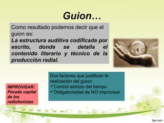 Guion…
Como resultado podemos decir que el
guion es:
La estructura auditiva codificada por
escrito, donde se detalla el
contenido literario y técnico de la
producción radial.

IMPROVISAR:
Pecado capital
de los
radiofonistas

Dos factores que justifican le
realización del guion:
Control estricto del tiempo
Obligatoriedad de NO improvisar

 