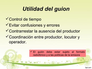 Utilidad del guion
Control de tiempo
Evitar confusiones y errores
Contrarrestar la ausencia del productor
Coordinación entre productor, locutor y
operador.
 El guión debe estar sujeto al formato
radiofónico y a las políticas de la emisora

 