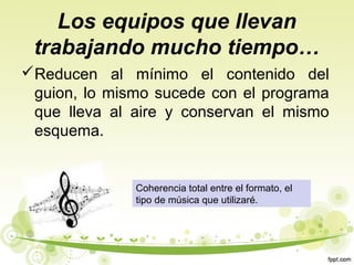 Los equipos que llevan
trabajando mucho tiempo…
Reducen al mínimo el contenido del
guion, lo mismo sucede con el programa
que lleva al aire y conservan el mismo
esquema.

Coherencia total entre el formato, el
tipo de música que utilizaré.

 