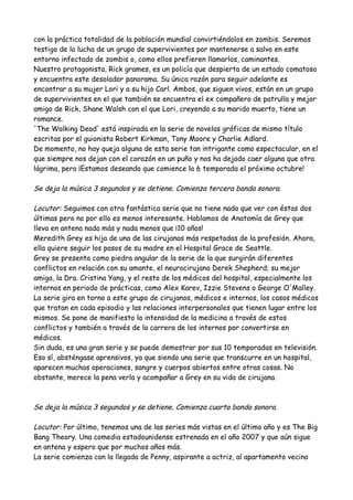 con la práctica totalidad de la población mundial convirtiéndolos en zombis. Seremos
testigo de la lucha de un grupo de supervivientes por mantenerse a salvo en este
entorno infectado de zombis o, como ellos prefieren llamarlos, caminantes.
Nuestro protagonista, Rick grames, es un policía que despierta de un estado comatoso
y encuentra este desolador panorama. Su única razón para seguir adelante es
encontrar a su mujer Lori y a su hijo Carl. Ambos, que siguen vivos, están en un grupo
de supervivientes en el que también se encuentra el ex compañero de patrulla y mejor
amigo de Rick, Shane Walsh con el que Lori, creyendo a su marido muerto, tiene un
romance.
'The Walking Dead' está inspirada en la serie de novelas gráficas de mismo título
escritas por el guionista Robert Kirkman, Tony Moore y Charlie Adlard.
De momento, no hay queja alguna de esta serie tan intrigante como espectacular, en el
que siempre nos dejan con el corazón en un puño y nos ha dejado caer alguna que otra
lágrima, pero ¡Estamos deseando que comience la 6 temporada el próximo octubre!
Se deja la música 3 segundos y se detiene. Comienza tercera banda sonora.
Locutor: Seguimos con otra fantástica serie que no tiene nada que ver con éstas dos
últimas pero no por ello es menos interesante. Hablamos de Anatomía de Grey que
lleva en antena nada más y nada menos que ¡10 años!
Meredith Grey es hija de una de las cirujanas más respetadas de la profesión. Ahora,
ella quiere seguir los pasos de su madre en el Hospital Grace de Seattle.
Grey se presenta como piedra angular de la serie de la que surgirán diferentes
conflictos en relación con su amante, el neurocirujano Derek Shepherd; su mejor
amiga, la Dra. Cristina Yang, y el resto de los médicos del hospital, especialmente los
internos en periodo de prácticas, como Alex Karev, Izzie Stevens o George O'Malley.
La serie gira en torno a este grupo de cirujanos, médicos e internos, los casos médicos
que tratan en cada episodio y las relaciones interpersonales que tienen lugar entre los
mismos. Se pone de manifiesto la intensidad de la medicina a través de estos
conflictos y también a través de la carrera de los internos por convertirse en
médicos.
Sin duda, es una gran serie y se puede demostrar por sus 10 temporadas en televisión.
Eso sí, absténgase aprensivos, ya que siendo una serie que transcurre en un hospital,
aparecen muchas operaciones, sangre y cuerpos abiertos entre otras cosas. No
obstante, merece la pena verla y acompañar a Grey en su vida de cirujana.
Se deja la música 3 segundos y se detiene. Comienza cuarta banda sonora.
Locutor: Por último, tenemos una de las series más vistas en el último año y es The Big
Bang Theory. Una comedia estadounidense estrenada en el año 2007 y que aún sigue
en antena y espero que por muchos años más.
La serie comienza con la llegada de Penny, aspirante a actriz, al apartamento vecino
 
