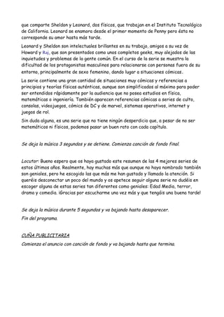 que comparte Sheldon y Leonard, dos físicos, que trabajan en el Instituto Tecnológico
de California. Leonard se enamora desde el primer momento de Penny pero ésta no
corresponde su amor hasta más tarde.
Leonard y Sheldon son intelectuales brillantes en su trabajo, amigos a su vez de
Howard y Raj, que son presentados como unos completos geeks, muy alejados de las
inquietudes y problemas de la gente común. En el curso de la serie se muestra la
dificultad de los protagonistas masculinos para relacionarse con personas fuera de su
entorno, principalmente de sexo femenino, dando lugar a situaciones cómicas.
La serie contiene una gran cantidad de situaciones muy cómicas y referencias a
principios y teorías físicas auténticas, aunque son simplificados al máximo para poder
ser entendidos rápidamente por la audiencia que no posea estudios en física,
matemáticas o ingeniería. También aparecen referencias cómicas a series de culto,
consolas, videojuegos, cómics de DC y de marvel, sistemas operativos, internet y
juegos de rol.
Sin duda alguna, es una serie que no tiene ningún desperdicio que, a pesar de no ser
matemáticos ni físicos, podemos pasar un buen rato con cada capítulo.
Se deja la música 3 segundos y se detiene. Comienza canción de fondo final.
Locutor: Bueno espero que os haya gustado este resumen de las 4 mejores series de
estos últimos años. Realmente, hay muchas más que aunque no haya nombrado también
son geniales, pero he escogido las que más me han gustado y llamado la atención. Si
queréis desconectar un poco del mundo y os apetece seguir alguna serie no dudéis en
escoger alguna de estas series tan diferentes como geniales: Edad Media, terror,
drama y comedia. ¡Gracias por escucharme una vez más y que tengáis una buena tarde!
Se deja la música durante 5 segundos y va bajando hasta desaparecer.
Fin del programa.
CUÑA PUBLICITARIA
Comienza el anuncio con canción de fondo y va bajando hasta que termina.
 