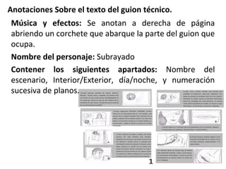Anotaciones Sobre el texto del guion técnico.
Música y efectos: Se anotan a derecha de página
abriendo un corchete que abarque la parte del guion que
ocupa.
Nombre del personaje: Subrayado
Contener los siguientes apartados: Nombre del
escenario, Interior/Exterior, día/noche, y numeración
sucesiva de planos.
 